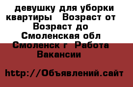 девушку для уборки квартиры › Возраст от ­ 27 › Возраст до ­ 40 - Смоленская обл., Смоленск г. Работа » Вакансии   